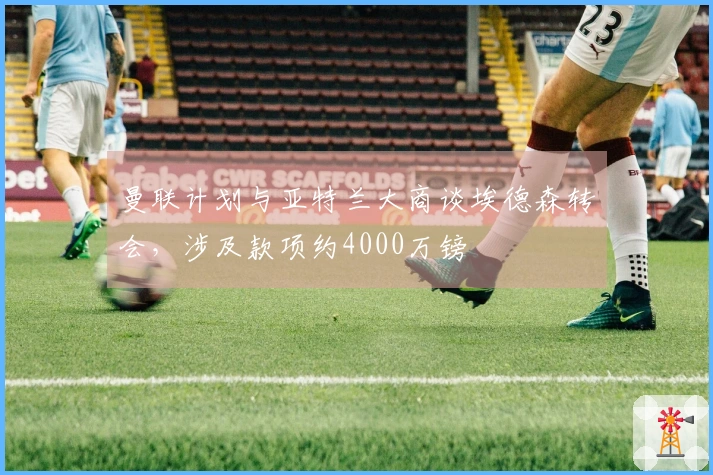 曼联计划与亚特兰大商谈埃德森转会，涉及款项约4000万镑