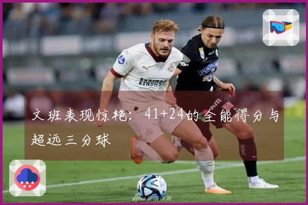 文班表现惊艳：41+24的全能得分与超远三分球
